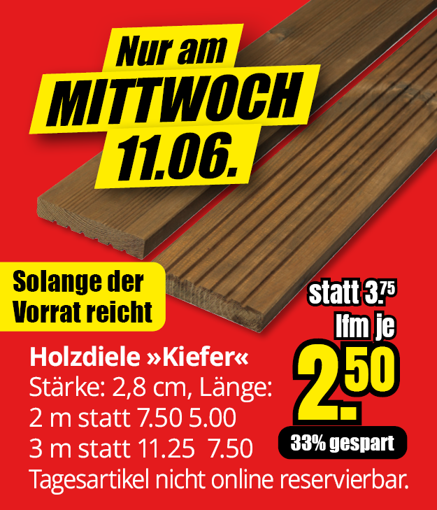 Werbeangebot für Kiefer-Holzdielen am Mittwoch, 11.06.: 2 m Länge für 5,00 € statt 7,50 € und 3 m Länge für 7,50 € statt 11,25 €. Preis pro laufendem Meter nur 2,50 € statt 3,75 €, 33 % Ersparnis. Nur solange der Vorrat reicht. Artikel nicht online reservierbar.