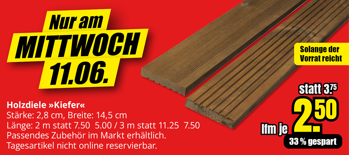 Werbeangebot für Kiefer-Holzdielen am Mittwoch, 11.06.: 2 m Länge für 5,00 € statt 7,50 € und 3 m Länge für 7,50 € statt 11,25 €. Preis pro laufendem Meter nur 2,50 € statt 3,75 €, 33 % Ersparnis. Nur solange der Vorrat reicht. Artikel nicht online reservierbar.